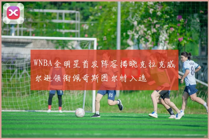 WNBA全明星首发阵容揭晓克拉克威尔逊领衔佩奇斯图尔特入选