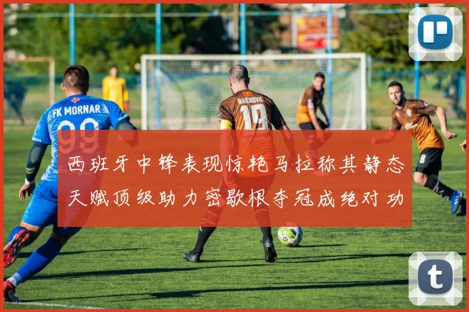 西班牙中锋表现惊艳马拉称其静态天赋顶级助力密歇根夺冠成绝对功臣
