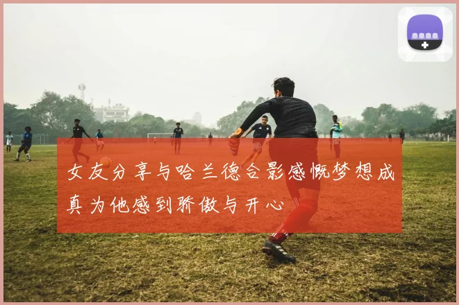 女友分享与哈兰德合影感慨梦想成真为他感到骄傲与开心