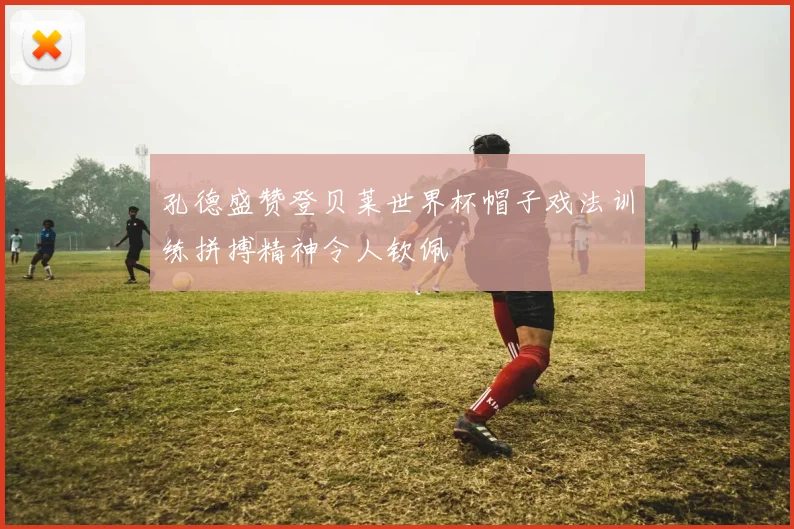 孔德盛赞登贝莱世界杯帽子戏法训练拼搏精神令人钦佩