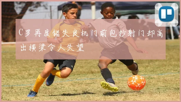 C罗再度错失良机门前包抄射门却高出横梁令人失望