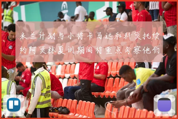 米兰计划与小将卡马达和科莫托续约阿莫林夏训期间将重点考察他们