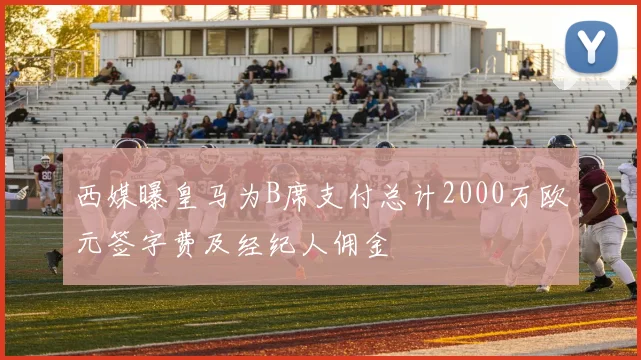 西媒曝皇马为B席支付总计2000万欧元签字费及经纪人佣金