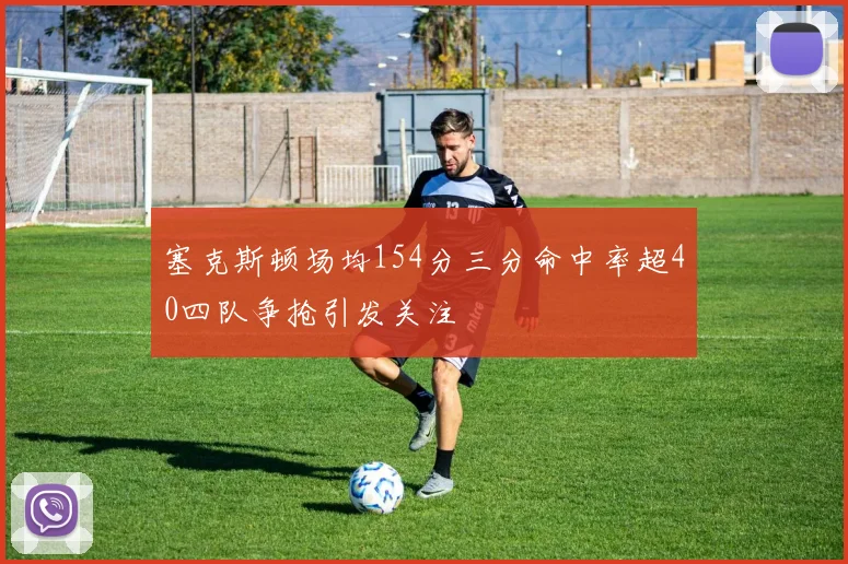 塞克斯顿场均154分三分命中率超40四队争抢引发关注