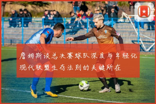 詹姆斯谈总决赛球队深度与年轻化现代联盟生存法则的关键所在