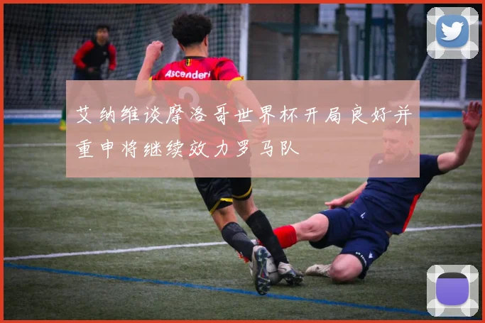 艾纳维谈摩洛哥世界杯开局良好并重申将继续效力罗马队